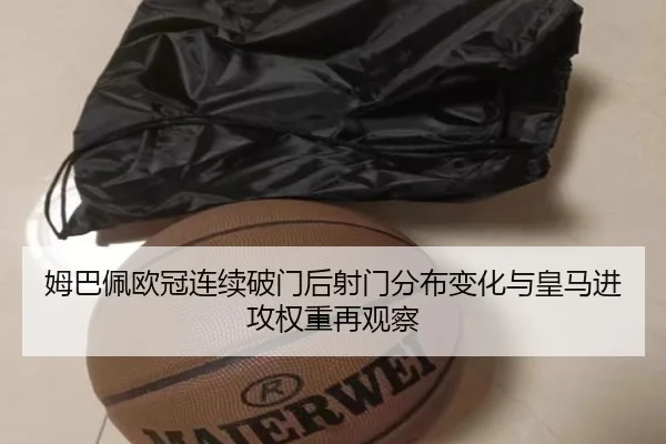 姆巴佩欧冠连续破门后射门分布变化与皇马进攻权重再观察